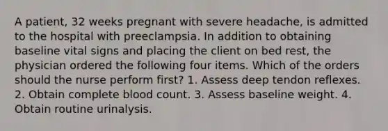 A patient, 32 weeks pregnant with severe headache, is admitted to the hospital with preeclampsia. In addition to obtaining baseline vital signs and placing the client on bed rest, the physician ordered the following four items. Which of the orders should the nurse perform first? 1. Assess deep tendon reflexes. 2. Obtain complete blood count. 3. Assess baseline weight. 4. Obtain routine urinalysis.