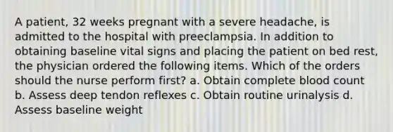 A patient, 32 weeks pregnant with a severe headache, is admitted to the hospital with preeclampsia. In addition to obtaining baseline vital signs and placing the patient on bed rest, the physician ordered the following items. Which of the orders should the nurse perform first? a. Obtain complete blood count b. Assess deep tendon reflexes c. Obtain routine urinalysis d. Assess baseline weight