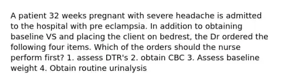 A patient 32 weeks pregnant with severe headache is admitted to the hospital with pre eclampsia. In addition to obtaining baseline VS and placing the client on bedrest, the Dr ordered the following four items. Which of the orders should the nurse perform first? 1. assess DTR's 2. obtain CBC 3. Assess baseline weight 4. Obtain routine urinalysis