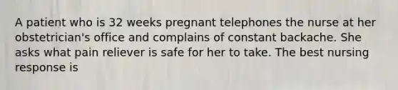 A patient who is 32 weeks pregnant telephones the nurse at her obstetrician's office and complains of constant backache. She asks what pain reliever is safe for her to take. The best nursing response is