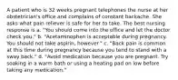 A patient who is 32 weeks pregnant telephones the nurse at her obstetrician's office and complains of constant backache. She asks what pain reliever is safe for her to take. The best nursing response is a. "You should come into the office and let the doctor check you." b. "Acetaminophen is acceptable during pregnancy. You should not take aspirin, however." c. "Back pain is common at this time during pregnancy because you tend to stand with a sway back." d. "Avoid medication because you are pregnant. Try soaking in a warm bath or using a heating pad on low before taking any medication."