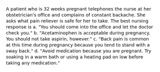 A patient who is 32 weeks pregnant telephones the nurse at her obstetrician's office and complains of constant backache. She asks what pain reliever is safe for her to take. The best nursing response is a. "You should come into the office and let the doctor check you." b. "Acetaminophen is acceptable during pregnancy. You should not take aspirin, however." c. "Back pain is common at this time during pregnancy because you tend to stand with a sway back." d. "Avoid medication because you are pregnant. Try soaking in a warm bath or using a heating pad on low before taking any medication."