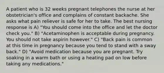 A patient who is 32 weeks pregnant telephones the nurse at her obstetrician's office and complains of constant backache. She asks what pain reliever is safe for her to take. The best nursing response is A) "You should come into the office and let the doctor check you." B) "Acetaminophen is acceptable during pregnancy. You should not take aspirin however." C) "Back pain is common at this time in pregnancy because you tend to stand with a sway back." D) "Avoid medication because you are pregnant. Try soaking in a warm bath or using a heating pad on low before taking any medications."