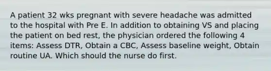 A patient 32 wks pregnant with severe headache was admitted to the hospital with Pre E. In addition to obtaining VS and placing the patient on bed rest, the physician ordered the following 4 items: Assess DTR, Obtain a CBC, Assess baseline weight, Obtain routine UA. Which should the nurse do first.