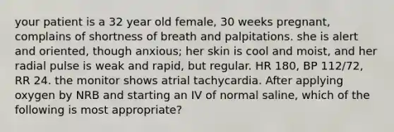 your patient is a 32 year old female, 30 weeks pregnant, complains of shortness of breath and palpitations. she is alert and oriented, though anxious; her skin is cool and moist, and her radial pulse is weak and rapid, but regular. HR 180, BP 112/72, RR 24. the monitor shows atrial tachycardia. After applying oxygen by NRB and starting an IV of normal saline, which of the following is most appropriate?