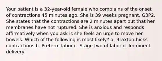 Your patient is a 32-year-old female who complains of the onset of contractions 45 minutes ago. She is 39 weeks pregnant, G3P2. She states that the contractions are 2 minutes apart but that her membranes have not ruptured. She is anxious and responds affirmatively when you ask is she feels an urge to move her bowels. Which of the following is most likely? a. Braxton-hicks contractions b. Preterm labor c. Stage two of labor d. Imminent delivery