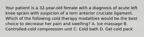 Your patient is a 32-year-old female with a diagnosis of acute left knee sprain with suspicion of a torn anterior cruciate ligament. Which of the following cold therapy modalities would be the best choice to decrease her pain and swelling? A. Ice massage B. Controlled-cold compression unit C. Cold bath D. Gel cold pack