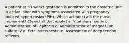 A patient at 33 weeks gestation is admitted to the obstetric unit in active labor with symptoms associated with pregnancy induced hypertension (PIH). Which action(s) will the nurse implement? (Select all that apply.) a. Vital signs hourly b. Administration of IV pitocin c. Administration of magnesium sulfate IV d. Fetal stress teste. e. Assessment of deep tendon reflexes