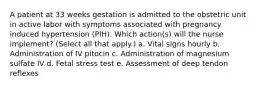 A patient at 33 weeks gestation is admitted to the obstetric unit in active labor with symptoms associated with pregnancy induced hypertension (PIH). Which action(s) will the nurse implement? (Select all that apply.) a. Vital signs hourly b. Administration of IV pitocin c. Administration of magnesium sulfate IV d. Fetal stress test e. Assessment of deep tendon reflexes