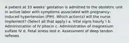 A patient at 33 weeks' gestation is admitted to the obstetric unit in active labor with symptoms associated with pregnancy-induced hypertension (PIH). Which action(s) will the nurse implement? (Select all that apply.) a. Vital signs hourly ! b. Administration of IV pitocin c. Administration of magnesium sulfate IV d. Fetal stress test e. Assessment of deep tendon reflexes