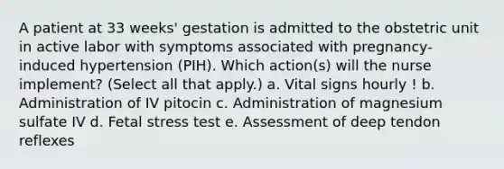 A patient at 33 weeks' gestation is admitted to the obstetric unit in active labor with symptoms associated with pregnancy-induced hypertension (PIH). Which action(s) will the nurse implement? (Select all that apply.) a. Vital signs hourly ! b. Administration of IV pitocin c. Administration of magnesium sulfate IV d. Fetal stress test e. Assessment of deep tendon reflexes