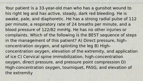 Your patient is a 33-year-old man who has a gunshot wound to his right leg and has active, steady, dark red bleeding. He is awake, pale, and diaphoretic. He has a strong radial pulse of 112 per minute, a respiratory rate of 24 breaths per minute, and a blood pressure of 122/82 mmHg. He has no other injuries or complaints. Which of the following is the BEST sequence of steps in the management of this patient? A) Direct pressure, high-concentration oxygen, and splinting the leg B) High-concentration oxygen, elevation of the extremity, and application of ice C) Cervical spine immobilization, high-concentration oxygen, direct pressure, and pressure point compression D) High-concentration oxygen, tourniquet, PASG, and elevation of the extremity