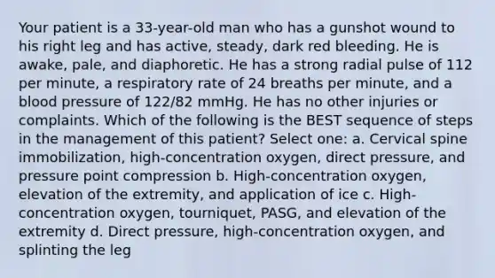 Your patient is a 33-year-old man who has a gunshot wound to his right leg and has active, steady, dark red bleeding. He is awake, pale, and diaphoretic. He has a strong radial pulse of 112 per minute, a respiratory rate of 24 breaths per minute, and a blood pressure of 122/82 mmHg. He has no other injuries or complaints. Which of the following is the BEST sequence of steps in the management of this patient? Select one: a. Cervical spine immobilization, high-concentration oxygen, direct pressure, and pressure point compression b. High-concentration oxygen, elevation of the extremity, and application of ice c. High-concentration oxygen, tourniquet, PASG, and elevation of the extremity d. Direct pressure, high-concentration oxygen, and splinting the leg