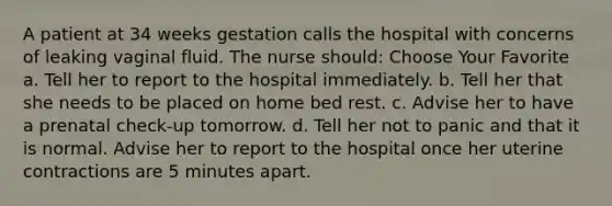 A patient at 34 weeks gestation calls the hospital with concerns of leaking vaginal fluid. The nurse should: Choose Your Favorite a. Tell her to report to the hospital immediately. b. Tell her that she needs to be placed on home bed rest. c. Advise her to have a prenatal check-up tomorrow. d. Tell her not to panic and that it is normal. Advise her to report to the hospital once her uterine contractions are 5 minutes apart.