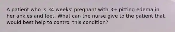 A patient who is 34 weeks' pregnant with 3+ pitting edema in her ankles and feet. What can the nurse give to the patient that would best help to control this condition?