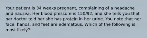 Your patient is 34 weeks pregnant, complaining of a headache and nausea. Her blood pressure is 150/92, and she tells you that her doctor told her she has protein in her urine. You note that her face, hands, and feet are edematous. Which of the following is most likely?