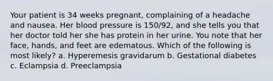 Your patient is 34 weeks pregnant, complaining of a headache and nausea. Her blood pressure is 150/92, and she tells you that her doctor told her she has protein in her urine. You note that her face, hands, and feet are edematous. Which of the following is most likely? a. Hyperemesis gravidarum b. Gestational diabetes c. Eclampsia d. Preeclampsia