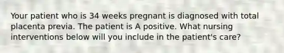 Your patient who is 34 weeks pregnant is diagnosed with total placenta previa. The patient is A positive. What nursing interventions below will you include in the patient's care?