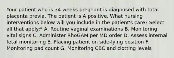 Your patient who is 34 weeks pregnant is diagnosed with total placenta previa. The patient is A positive. What nursing interventions below will you include in the patient's care? Select all that apply:* A. Routine vaginal examinations B. Monitoring vital signs C. Administer RhoGAM per MD order D. Assess internal fetal monitoring E. Placing patient on side-lying position F. Monitoring pad count G. Monitoring CBC and clotting levels