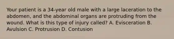 Your patient is a 34-year old male with a large laceration to the abdomen, and the abdominal organs are protruding from the wound. What is this type of injury called? A. Evisceration B. Avulsion C. Protrusion D. Contusion