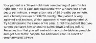 Your patient is a​ 34-year-old male complaining of pain​ "in his right​ side." He is pale and diaphoretic with a heart rate of 90 beats per​ minute, a respiratory rate of 28 breaths per​ minute, and a blood pressure of​ 132/80 mmHg. The patient is very agitated and anxious. Which approach is most​ appropriate? A. Try to determine the cause of his pain. B. Tell the patient that you cannot transport him unless he calms down and lies still. C. Reassure him that you will make him as comfortable as possible and get him to the hospital for additional care. D. Insert an oropharyngeal airway.