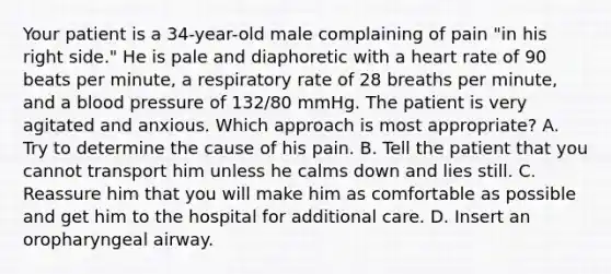 Your patient is a​ 34-year-old male complaining of pain​ "in his right​ side." He is pale and diaphoretic with a heart rate of 90 beats per​ minute, a respiratory rate of 28 breaths per​ minute, and a blood pressure of​ 132/80 mmHg. The patient is very agitated and anxious. Which approach is most​ appropriate? A. Try to determine the cause of his pain. B. Tell the patient that you cannot transport him unless he calms down and lies still. C. Reassure him that you will make him as comfortable as possible and get him to the hospital for additional care. D. Insert an oropharyngeal airway.