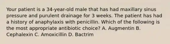 Your patient is a 34-year-old male that has had maxillary sinus pressure and purulent drainage for 3 weeks. The patient has had a history of anaphylaxis with penicillin. Which of the following is the most appropriate antibiotic choice? A. Augmentin B. Cephalexin C. Amoxicillin D. Bactrim