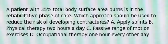 A patient with 35% total body surface area burns is in the rehabilitative phase of care. Which approach should be used to reduce the risk of developing contractures? A. Apply splints B. Physical therapy two hours a day C. Passive range of motion exercises D. Occupational therapy one hour every other day