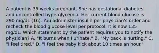 A patient is 35 weeks pregnant. She has gestational diabetes and uncontrolled hyperglycemia. Her current blood glucose is 290 mg/dL (16). You administer insulin per physician's order and recheck the blood glucose level per protocol. It is now 135 mg/dL. Which statement by the patient requires you to notify the physician? A. "It burns when I urinate." B. "My back is hurting." C. "I feel tired." D. "I feel the baby kick about 10 times an hour."