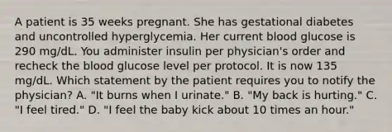 A patient is 35 weeks pregnant. She has gestational diabetes and uncontrolled hyperglycemia. Her current blood glucose is 290 mg/dL. You administer insulin per physician's order and recheck the blood glucose level per protocol. It is now 135 mg/dL. Which statement by the patient requires you to notify the physician? A. "It burns when I urinate." B. "My back is hurting." C. "I feel tired." D. "I feel the baby kick about 10 times an hour."