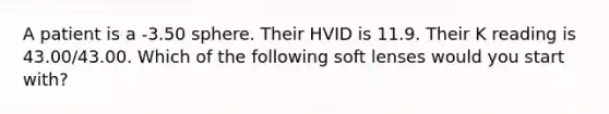 A patient is a -3.50 sphere. Their HVID is 11.9. Their K reading is 43.00/43.00. Which of the following soft lenses would you start with?