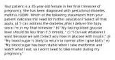 Your patient is a 35-year-old female in her final trimester of pregnancy. She has been diagnosed with gestational diabetes mellitus (GDM). Which of the following statements from your patient indicates the need for further education? Select all that apply. a) "I can address the diabetes after I deliver the baby since I'm in my final trimester." b) "My fasting blood glucose level should be less than 5.3 mmol/L." c) "I can eat whatever I want because we will correct any rises in glucose with insulin." d) "My blood sugar is likely to return to normal after I give birth." e) "My blood sugar has been stable when I take metformin and watch what I eat, so I won't need to take insulin during my pregnancy."