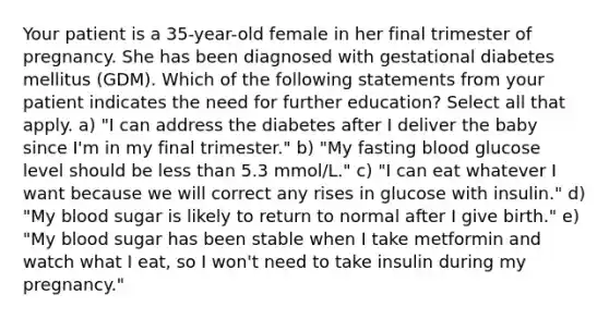 Your patient is a 35-year-old female in her final trimester of pregnancy. She has been diagnosed with gestational diabetes mellitus (GDM). Which of the following statements from your patient indicates the need for further education? Select all that apply. a) "I can address the diabetes after I deliver the baby since I'm in my final trimester." b) "My fasting blood glucose level should be <a href='https://www.questionai.com/knowledge/k7BtlYpAMX-less-than' class='anchor-knowledge'>less than</a> 5.3 mmol/L." c) "I can eat whatever I want because we will correct any rises in glucose with insulin." d) "My blood sugar is likely to return to normal after I give birth." e) "My blood sugar has been stable when I take metformin and watch what I eat, so I won't need to take insulin during my pregnancy."