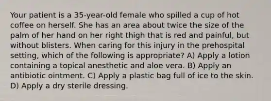 Your patient is a 35-year-old female who spilled a cup of hot coffee on herself. She has an area about twice the size of the palm of her hand on her right thigh that is red and painful, but without blisters. When caring for this injury in the prehospital setting, which of the following is appropriate? A) Apply a lotion containing a topical anesthetic and aloe vera. B) Apply an antibiotic ointment. C) Apply a plastic bag full of ice to the skin. D) Apply a dry sterile dressing.