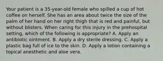 Your patient is a​ 35-year-old female who spilled a cup of hot coffee on herself. She has an area about twice the size of the palm of her hand on her right thigh that is red and​ painful, but without blisters. When caring for this injury in the prehospital​ setting, which of the following is​ appropriate? A. Apply an antibiotic ointment. B. Apply a dry sterile dressing. C. Apply a plastic bag full of ice to the skin. D. Apply a lotion containing a topical anesthetic and aloe vera.