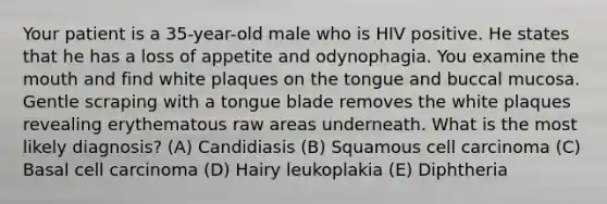 Your patient is a 35-year-old male who is HIV positive. He states that he has a loss of appetite and odynophagia. You examine the mouth and find white plaques on the tongue and buccal mucosa. Gentle scraping with a tongue blade removes the white plaques revealing erythematous raw areas underneath. What is the most likely diagnosis? (A) Candidiasis (B) Squamous cell carcinoma (C) Basal cell carcinoma (D) Hairy leukoplakia (E) Diphtheria