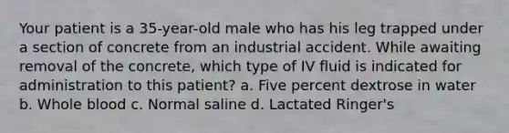 Your patient is a 35-year-old male who has his leg trapped under a section of concrete from an industrial accident. While awaiting removal of the concrete, which type of IV fluid is indicated for administration to this patient? a. Five percent dextrose in water b. Whole blood c. Normal saline d. Lactated Ringer's