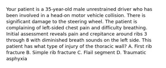 Your patient is a 35-year-old male unrestrained driver who has been involved in a head-on motor vehicle collision. There is significant damage to the steering wheel. The patient is complaining of left-sided chest pain and difficulty breathing. Initial assessment reveals pain and crepitance around ribs 3 through 8 with diminished breath sounds on the left side. This patient has what type of injury of the thoracic wall? A. First rib fracture B. Simple rib fracture C. Flail segment D. Traumatic asphyxia