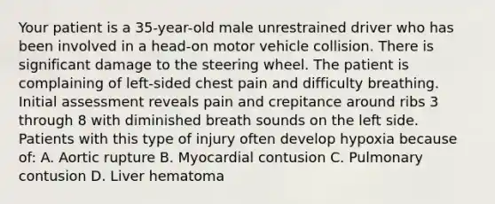 Your patient is a 35-year-old male unrestrained driver who has been involved in a head-on motor vehicle collision. There is significant damage to the steering wheel. The patient is complaining of left-sided chest pain and difficulty breathing. Initial assessment reveals pain and crepitance around ribs 3 through 8 with diminished breath sounds on the left side. Patients with this type of injury often develop hypoxia because of: A. Aortic rupture B. Myocardial contusion C. Pulmonary contusion D. Liver hematoma