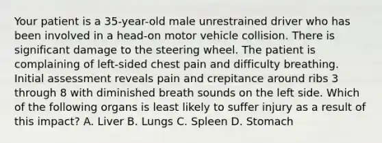 Your patient is a 35-year-old male unrestrained driver who has been involved in a head-on motor vehicle collision. There is significant damage to the steering wheel. The patient is complaining of left-sided chest pain and difficulty breathing. Initial assessment reveals pain and crepitance around ribs 3 through 8 with diminished breath sounds on the left side. Which of the following organs is least likely to suffer injury as a result of this impact? A. Liver B. Lungs C. Spleen D. Stomach