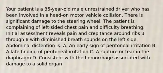 Your patient is a 35-year-old male unrestrained driver who has been involved in a head-on motor vehicle collision. There is significant damage to the steering wheel. The patient is complaining of left-sided chest pain and difficulty breathing. Initial assessment reveals pain and crepitance around ribs 3 through 8 with diminished breath sounds on the left side. Abdominal distention is: A. An early sign of peritoneal irritation B. A late finding of peritoneal irritation C. A rupture or tear in the diaphragm D. Consistent with the hemorrhage associated with damage to a solid organ