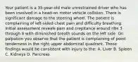 Your patient is a 35-year-old male unrestrained driver who has been involved in a head-on motor vehicle collision. There is significant damage to the steering wheel. The patient is complaining of left-sided chest pain and difficulty breathing. Initial assessment reveals pain and crepitance around ribs 3 through 8 with diminished breath sounds on the left side. On palpation you observe that the patient is complaining of point tenderness in the right upper abdominal quadrant. These findings would be consistent with injury to the: A. Liver B. Spleen C. Kidneys D. Pancreas