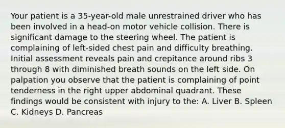 Your patient is a 35-year-old male unrestrained driver who has been involved in a head-on motor vehicle collision. There is significant damage to the steering wheel. The patient is complaining of left-sided chest pain and difficulty breathing. Initial assessment reveals pain and crepitance around ribs 3 through 8 with diminished breath sounds on the left side. On palpation you observe that the patient is complaining of point tenderness in the right upper abdominal quadrant. These findings would be consistent with injury to the: A. Liver B. Spleen C. Kidneys D. Pancreas