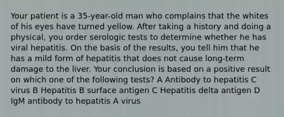 Your patient is a 35-year-old man who complains that the whites of his eyes have turned yellow. After taking a history and doing a physical, you order serologic tests to determine whether he has viral hepatitis. On the basis of the results, you tell him that he has a mild form of hepatitis that does not cause long-term damage to the liver. Your conclusion is based on a positive result on which one of the following tests? A Antibody to hepatitis C virus B Hepatitis B surface antigen C Hepatitis delta antigen D IgM antibody to hepatitis A virus