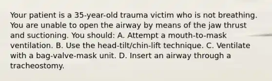 Your patient is a 35-year-old trauma victim who is not breathing. You are unable to open the airway by means of the jaw thrust and suctioning. You should: A. Attempt a mouth-to-mask ventilation. B. Use the head-tilt/chin-lift technique. C. Ventilate with a bag-valve-mask unit. D. Insert an airway through a tracheostomy.