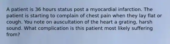 A patient is 36 hours status post a myocardial infarction. The patient is starting to complain of chest pain when they lay flat or cough. You note on auscultation of the heart a grating, harsh sound. What complication is this patient most likely suffering from?