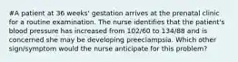 #A patient at 36 weeks' gestation arrives at the prenatal clinic for a routine examination. The nurse identifies that the patient's blood pressure has increased from 102/60 to 134/88 and is concerned she may be developing preeclampsia. Which other sign/symptom would the nurse anticipate for this problem?