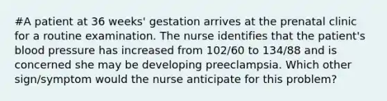 #A patient at 36 weeks' gestation arrives at the prenatal clinic for a routine examination. The nurse identifies that the patient's <a href='https://www.questionai.com/knowledge/kD0HacyPBr-blood-pressure' class='anchor-knowledge'>blood pressure</a> has increased from 102/60 to 134/88 and is concerned she may be developing preeclampsia. Which other sign/symptom would the nurse anticipate for this problem?