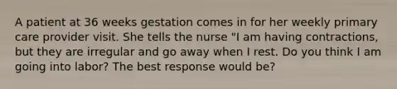 A patient at 36 weeks gestation comes in for her weekly primary care provider visit. She tells the nurse "I am having contractions, but they are irregular and go away when I rest. Do you think I am going into labor? The best response would be?