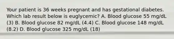 Your patient is 36 weeks pregnant and has gestational diabetes. Which lab result below is euglycemic? A. Blood glucose 55 mg/dL (3) B. Blood glucose 82 mg/dL (4.4) C. Blood glucose 148 mg/dL (8.2) D. Blood glucose 325 mg/dL (18)